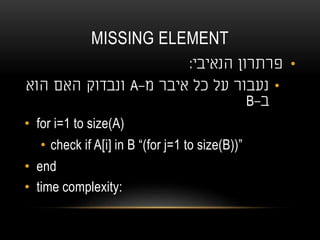 MISSING ELEMENT
•‫הנאיבי‬ ‫פרתרון‬:
•‫מ‬ ‫איבר‬ ‫כל‬ ‫על‬ ‫נעבור‬-A‫הוא‬ ‫האם‬ ‫ונבדוק‬
‫ב‬-B
• for i=1 to size(A)
• check if A[i] in B “(for j=1 to size(B))”
• end
• time complexity:
 