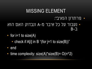 MISSING ELEMENT
•‫הנאיבי‬ ‫פרתרון‬:
•‫מ‬ ‫איבר‬ ‫כל‬ ‫על‬ ‫נעבור‬-A‫הוא‬ ‫האם‬ ‫ונבדוק‬
‫ב‬-B
• for i=1 to size(A)
• check if A[i] in B “(for j=1 to size(B))”
• end
• time complexity: size(A)*size(B)= O(n^2)
 