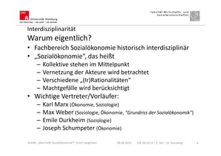 Interdisziplinarität
Warum eigentlich?
• Fachbereich Sozialökonomie historisch interdisziplinär
• „Sozialökonomie“, das heißt
– Kollektive stehen im Mittelpunkt
– Vernetzung der Akteure wird betrachtet
– Verschiedene „(Ir)Rationalitäten“
– Machtgefälle wird berücksichtigt
• Wichtige Vertreter/Vorläufer:
– Karl Marx (Ökonomie, Soziologie)
– Max Weber (Soziologie, Ökonomie, "Grundriss der Sozialökonomik")
– Emile Durkheim (Soziologie)
– Joseph Schumpeter (Ökonomie)
08.04.2014 IGK 2013/14 – 1. Teil – Dr. Hausberg 6Quelle: „Was heißt Sozialökonomie?“, Ernst Langthaler
 