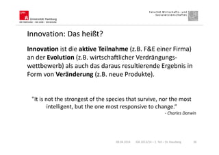 Innovation: Das heißt?
Innovation ist die aktive Teilnahme (z.B. F&E einer Firma)
an der Evolution (z.B. wirtschaftlicher Verdrängungs-
wettbewerb) als auch das daraus resultierende Ergebnis in
Form von Veränderung (z.B. neue Produkte).
"It is not the strongest of the species that survive, nor the most
intelligent, but the one most responsive to change.“
- Charles Darwin
08.04.2014 IGK 2013/14 – 1. Teil – Dr. Hausberg 38
 