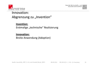 Innovation:
Abgrenzung zu „Invention“
Invention:
Erstmalige „technische“ Realisierung
Innovation:
Breite Anwendung (Adoption)
08.04.2014 IGK 2013/14 – 1. Teil – Dr. Hausberg 10Quelle: Hauschildt, 1997, S. 4-6; nach Koubek (Skript, 2007)
 