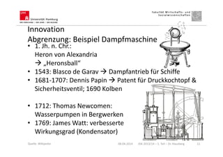 Innovation
Abgrenzung: Beispiel Dampfmaschine
• 1. Jh. n. Chr.:
Heron von Alexandria
„Heronsball“
• 1543: Blasco de Garav Dampfantrieb für Schiffe
• 1681-1707: Dennis Papin Patent für Druckkochtopf &
Sicherheitsventil; 1690 Kolben
• 1712: Thomas Newcomen:
Wasserpumpen in Bergwerken
• 1769: James Watt: verbesserte
Wirkungsgrad (Kondensator)
08.04.2014 IGK 2013/14 – 1. Teil – Dr. Hausberg 11Quelle: Wikipedia
 