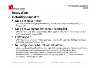 Innovation
Definitionsansätze
• Grad der Neuartigkeit
„Die Innovation ist eine signifikante Änderung im Status Quo eines sozialen Systems (…)“ –
Aregger, 1976
• Grad der wahrgenommenen Neuartigkeit
„An innovation is an idea, practice or object that is perceived as new by an individual or other
unit of adoptation.“ – Rogers, 1983
• Erstmaligkeit
„Als Innovationen sollen alle Änderungsprozesse bezeichnet werden, die die Organisation zum
ersten Mal durchführt.“ – Kieser, 1969
• Neuartige Zweck-Mittel-Kombination
„Daraus wird deutlich, daß mit Innovation eigentlich das Ergebnis zweier Prozesse beschrieben
wird. Auf der einen Seite steht der potentielle Wandel der Verfügbarkeit (…) von
Problemlösungen durch neue Ideen (…), auf der anderen Seite die Nachfrage nach
Problemlösungen (…). Werden beide Seiten zur Deckung gebracht (…), so spricht man von
Innovation.“ – Pfeiffer/Staudt, 1975
08.04.2014 IGK 2013/14 – 1. Teil – Dr. Hausberg 12Quelle: Hauschildt, 1997, S. 4-6; nach Koubek (Skript, 2007)
 