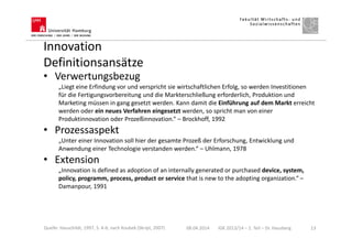 Innovation
Definitionsansätze
• Verwertungsbezug
„Liegt eine Erfindung vor und verspricht sie wirtschaftlichen Erfolg, so werden Investitionen
für die Fertigungsvorbereitung und die Markterschließung erforderlich, Produktion und
Marketing müssen in gang gesetzt werden. Kann damit die Einführung auf dem Markt erreicht
werden oder ein neues Verfahren eingesetzt werden, so spricht man von einer
Produktinnovation oder Prozeßinnovation.“ – Brockhoff, 1992
• Prozessaspekt
„Unter einer Innovation soll hier der gesamte Prozeß der Erforschung, Entwicklung und
Anwendung einer Technologie verstanden werden.“ – Uhlmann, 1978
• Extension
„Innovation is defined as adoption of an internally generated or purchased device, system,
policy, programm, process, product or service that is new to the adopting organization.“ –
Damanpour, 1991
08.04.2014 IGK 2013/14 – 1. Teil – Dr. Hausberg 13Quelle: Hauschildt, 1997, S. 4-6; nach Koubek (Skript, 2007)
 