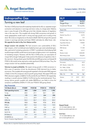 Company Update | Oil & Gas

                                                                                                                      June 22, 2010



 Indraprastha Gas                                                                          BUY
                                                                                           CMP                                 Rs255
 Turning a new leaf                                                                        Target Price                        Rs301
                                                                                           Investment Period             12 months
 The hike in CNG prices have eliminated key headwinds for IGL viz. expected margin
 contraction and reduction in earnings and return ratios, to a large extent. Relative
                                                                                           Stock Info
 ease in pass through of the APM gas price hike indicates absence of regulatory
                                                                                           Sector                          Oil & Gas
 risks in the near term. This coupled with strong CNG conversions and growth in
 newer geographies would result in strong earnings growth and re-rating of the             Market Cap (Rs cr)                    3,575

 stock. We revise our target price on the stock to Rs301 (Rs210) owing to the upward       Beta                                    0.5
 revision in earnings estimates and lower WACC estimates (to reflect lower risk).          52 Week High / Low                  266/126
 We upgrade the stock to Buy from Reduce earlier.
                                         earlier.                                          Avg Daily Volume                    178384

 Margin erosion risk subsides: We had concerns over sustainability of IGL's                Face Value (Rs)                         10

 high margins, which we believed were fueled by lower gas costs (subsidised gas).          BSE Sensex                           17,750
 Also, post end of marketing exclusivity in CY2011 we believed a level playing field       Nifty                                 5,317
 would emerge and IGL would have to source gas at higher prices in turn squeezing          Reuters Code                        IGAS.BO
 its marketing margins. However, with the hike in CNG prices, our assumption of
                                                                                           Bloomberg Code                      IGL@IN
 margin fall no longer holds good. It also points at the absence of regulatory risks in
 the near term. Going ahead, given that KG-D6 and APM gas prices are freezed till          Shareholding Pattern (%)
 FY2014, IGL would not be required to make significant CNG price hikes. Thus, the
                                                                                           Promoters                              45.0
 margin erosion risk has subsided substantially.
                                                                                           MF / Banks / Indian FIs                32.4
 Volumes to propel profitability: We expect strong growth in CNG conversion in             FII / NRIs / OCBs                      11.9
 IGL's area of operation driven by discretionary CNG demand due to better
                                                                                           Indian Public / Others                 10.7
 economics. This coupled with strong growth expected in the domestic PNG segment
 is likely to drive the company's volume growth going ahead. We expect CNG and             Abs. (%)             3m       1yr       3yr
 PNG volumes to register a CAGR of 14.4% and 36.2% over FY2010-12E respectively,
                                                                                           Sensex               1.9   23.9        22.7
 resulting in overall volumes CAGR of 16.9% during the mentioned period. Thus,
 strong volume growth coupled with stable EBDITA/scm are likely to drive the               IGL                 14.0   95.6       110.8
 company’s profitability (CAGR of 17.5% over FY2010-12E) going ahead.

 Key Financials
 Y/E March (Rs cr)              FY2009        FY2010E             FY2011E   FY2012E
 Total operating Income             853           1,084             1,612      1,985
 % chg                              20.8           27.1              48.7       23.1
     Profit
 Net Profit                         172             215              244         298
 % chg                             (1.1)           24.9              13.4       21.9
 OPM (%)                           35.2            35.7              29.3       30.5
 EPS (Rs)                          12.3            15.4              17.5       21.3
 P/E (x)                           20.7            16.6              14.6       12.0             Pareek
                                                                                          Deepak Pareek
 P/BV (x)                            5.2             4.3              3.6        3.0      +91 22 4040 3800 Ext: 340
                                                                                          deepak.pareek@angeltrade.com
 RoE (%)                           27.4            28.6              27.0       27.6
 RoCE (%)                          34.8            38.1              33.8       31.6
                                                                                               Vora
                                                                                          Amit Vora
 EV/Sales (x)                        3.9             3.2              2.2        1.9
                                                                                          +91 22 4040 3800 Ext: 322
 EV/EBITDA (x)                     11.1              8.9              7.7        6.3      amit.vora@angeltrade.com
 Source: Company, Angel Research


Please refer to important disclosures at the end of this report
 