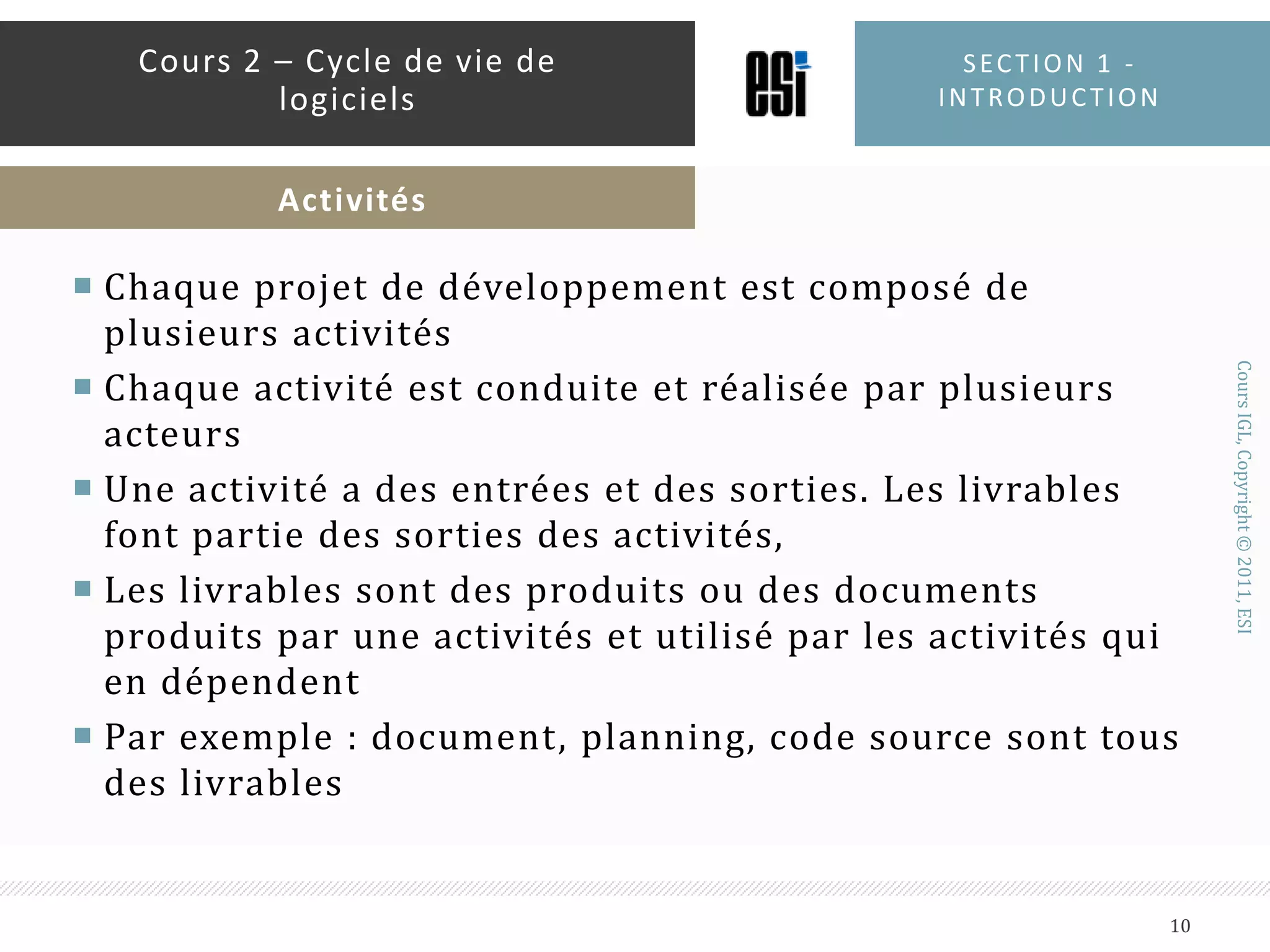 Chaque projet de développement est composé de plusieurs activitésChaque activité est conduite et réalisée par plusieurs acteursUne activité a des entrées et des sorties. Les livrables font partie des sorties des activités,Les livrables sont des produits ou des documents produits par une activités et utilisé par les activités qui en dépendentPar exemple : document, planning, code source sont tous des livrablesSection 1 - introduction10Cours 2 – Cycle de vie de logicielsActivités