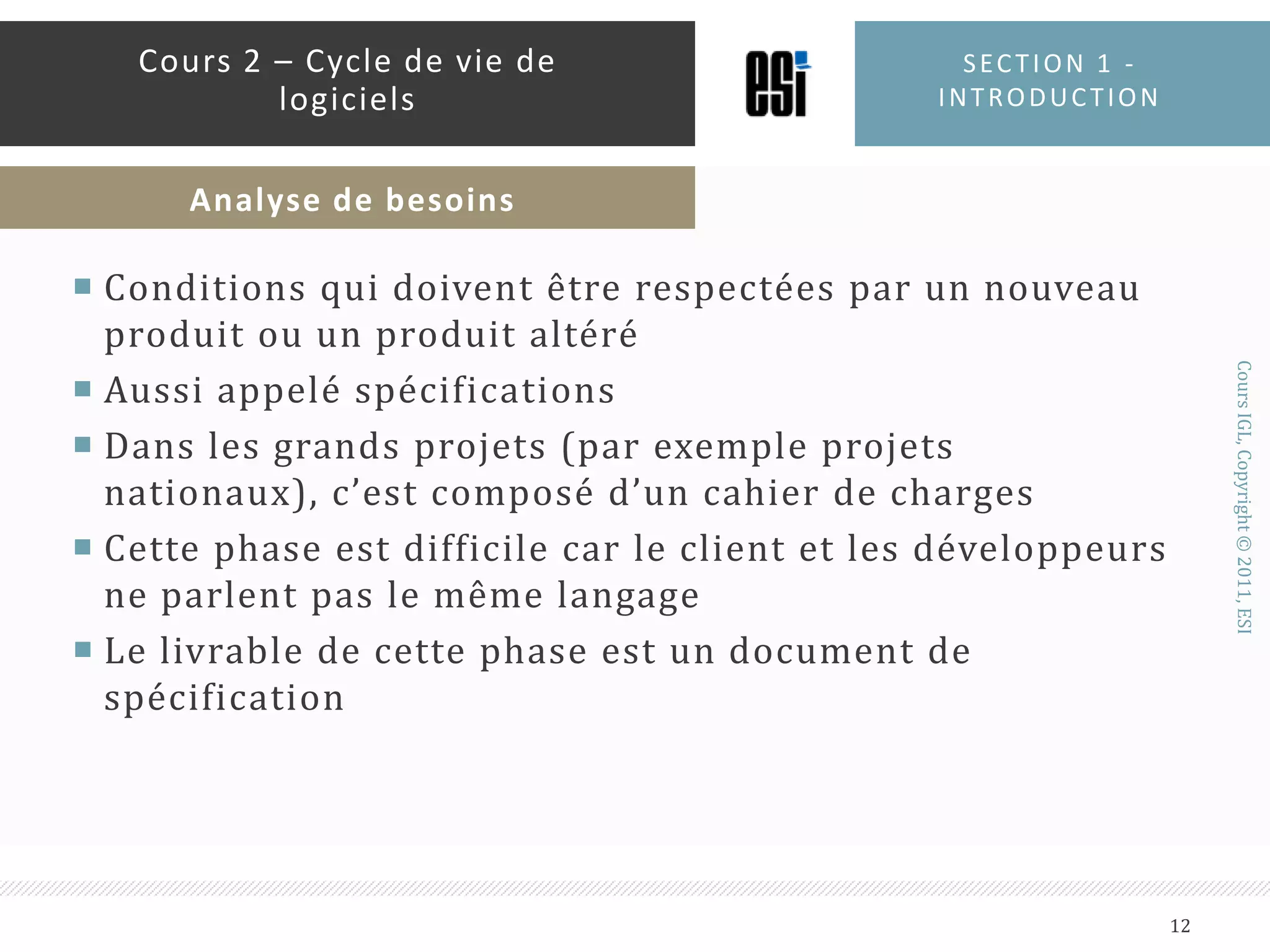 Conditions qui doivent être respectées par un nouveau produit ou un produit altéréAussi appelé spécificationsDans les grands projets (par exemple projets nationaux), c’est composé d’un cahier de chargesCette phase est difficile car le client et les développeurs ne parlent pas le même langageLe livrable de cette phase est un document de spécificationSection 1 - introduction12Cours 2 – Cycle de vie de logicielsAnalyse de besoins
