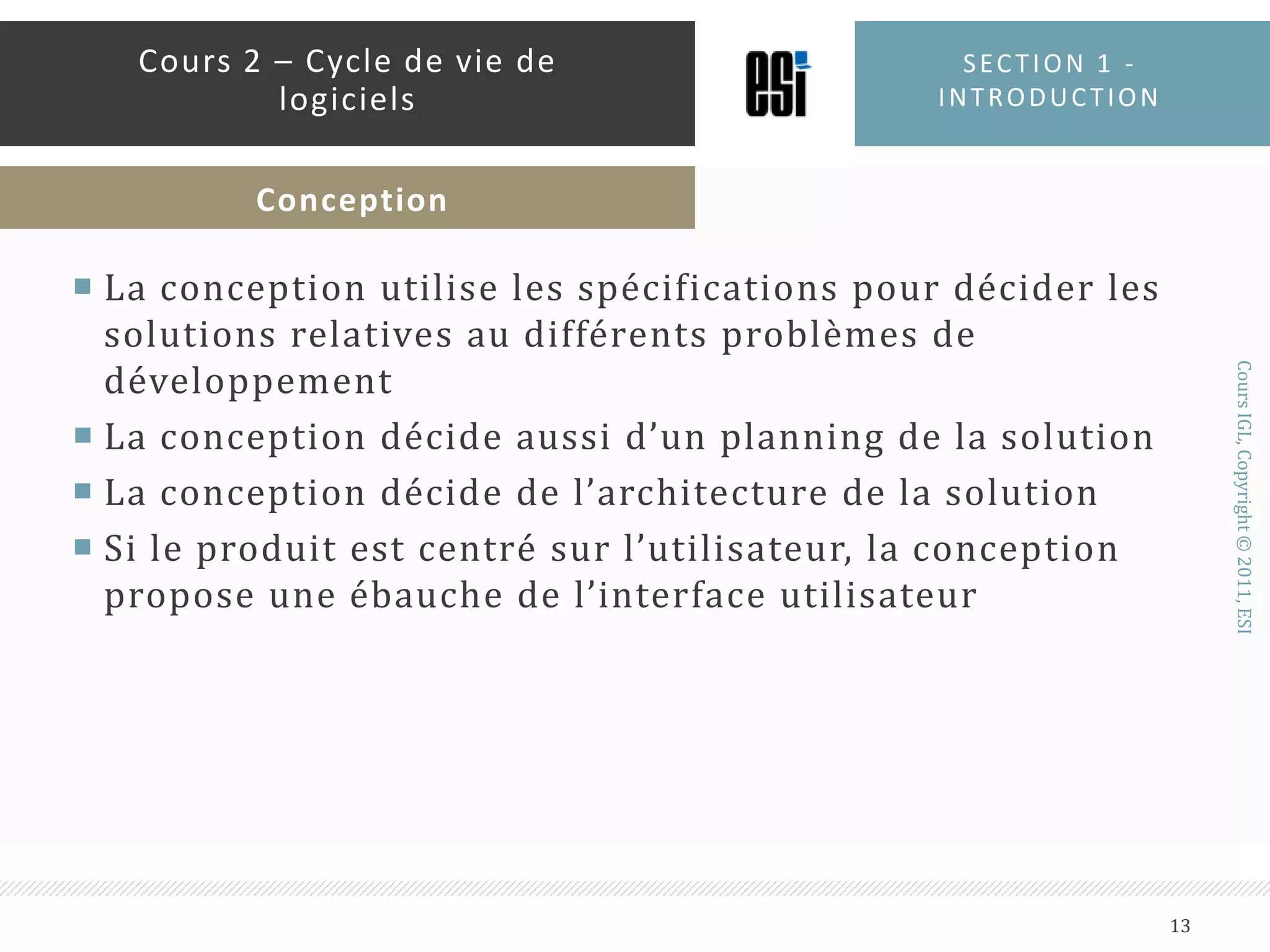 La conception utilise les spécifications pour décider les solutions relatives au différents problèmes de développementLa conception décide aussi d’un planning de la solutionLa conception décide de l’architecture de la solutionSi le produit est centré sur l’utilisateur, la conception propose une ébauche de l’interface utilisateurSection 1 - introduction13Cours 2 – Cycle de vie de logicielsConception
