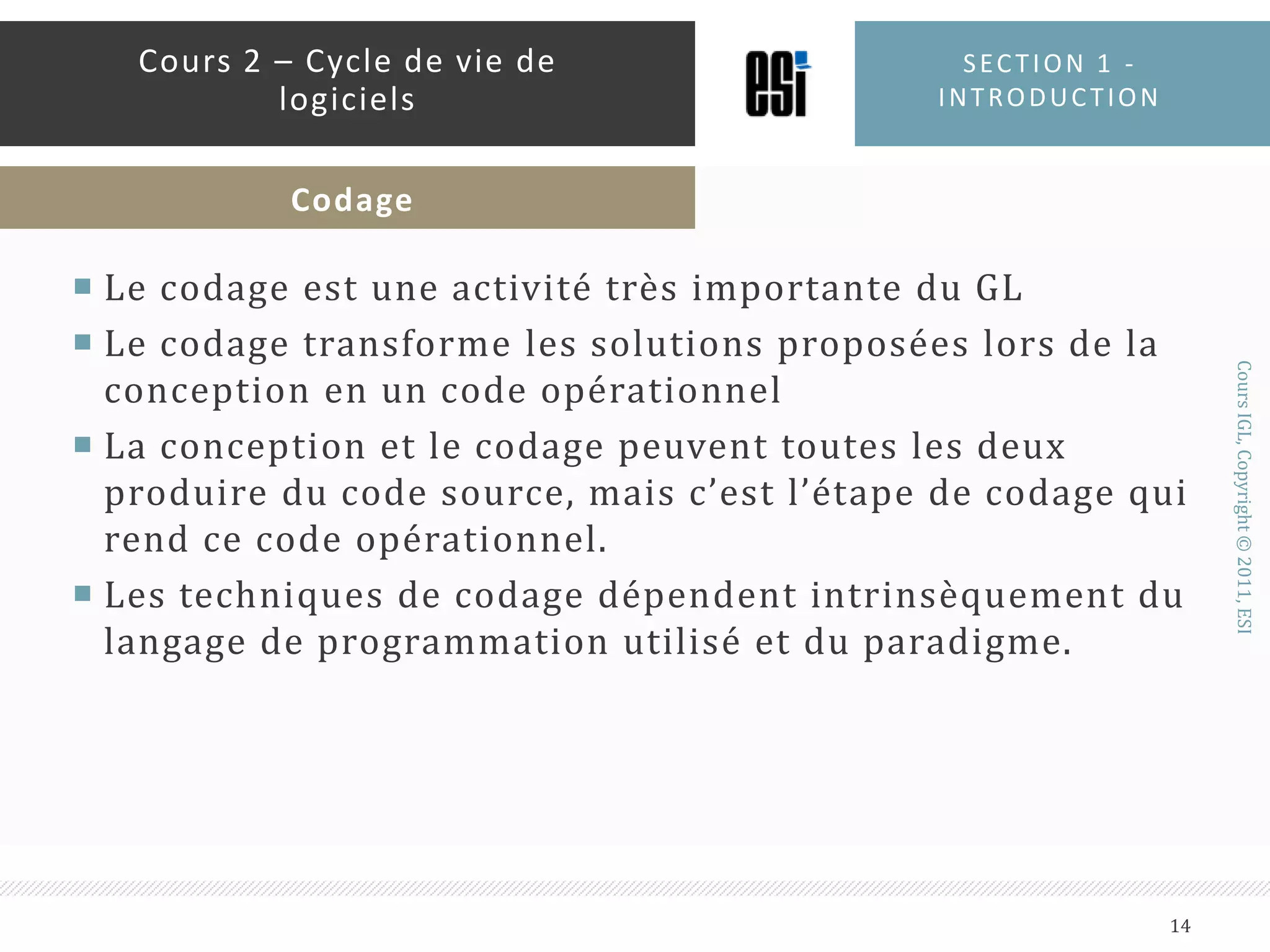 Le codage est une activité très importante du GLLe codage transforme les solutions proposées lors de la conception en un code opérationnelLa conception et le codage peuvent toutes les deux produire du code source, mais c’est l’étape de codage qui rend ce code opérationnel.Les techniques de codage dépendent intrinsèquement du langage de programmation utilisé et du paradigme. Section 1 - introduction14Cours 2 – Cycle de vie de logicielsCodage