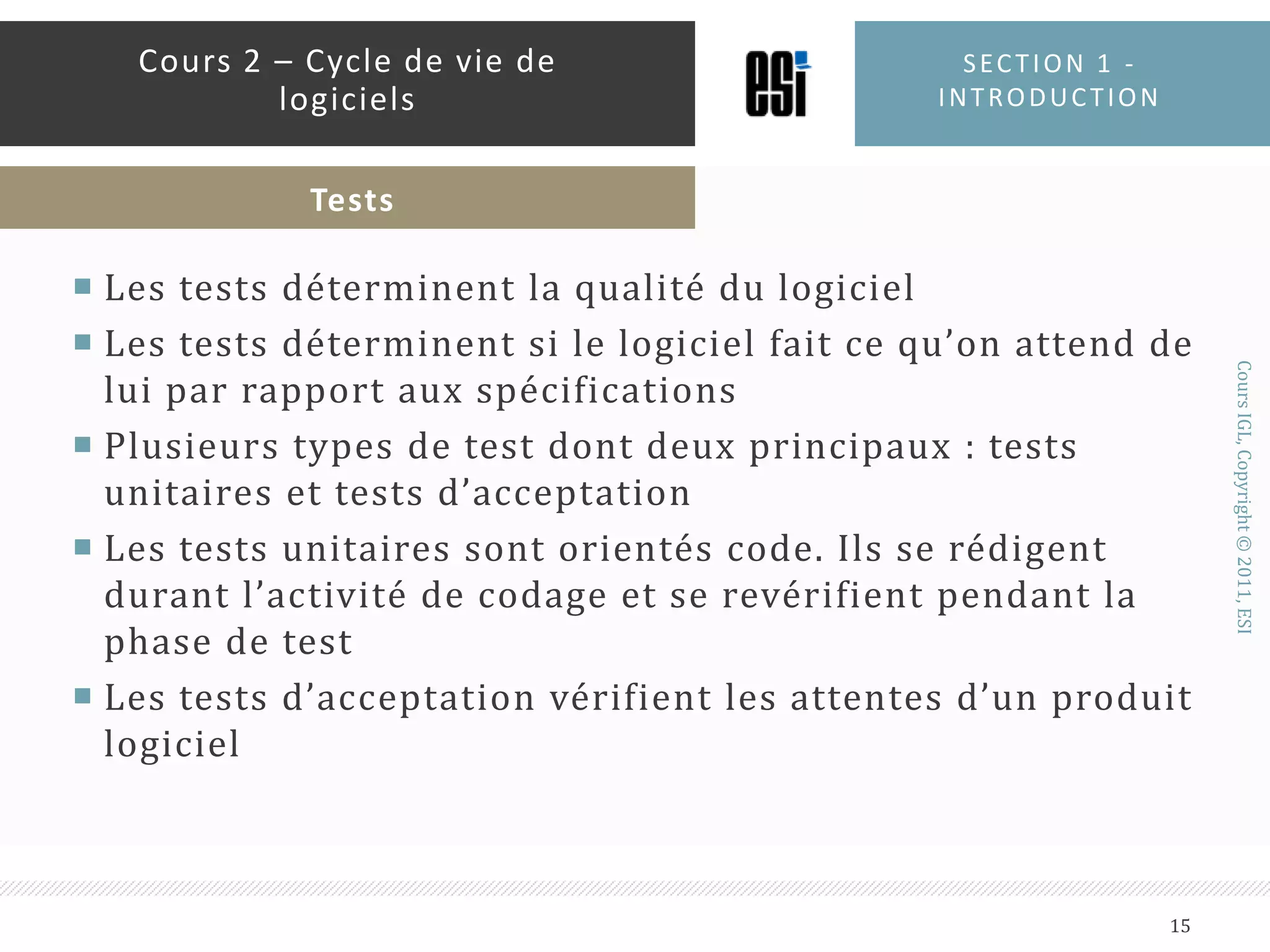 Les tests déterminent la qualité du logicielLes tests déterminent si le logiciel fait ce qu’on attend de lui par rapport aux spécificationsPlusieurs types de test dont deux principaux : tests unitaires et tests d’acceptationLes tests unitaires sont orientés code. Ils se rédigent durant l’activité de codage et se revérifient pendant la phase de testLes tests d’acceptation vérifient les attentes d’un produit logicielSection 1 - introduction15Cours 2 – Cycle de vie de logicielsTests
