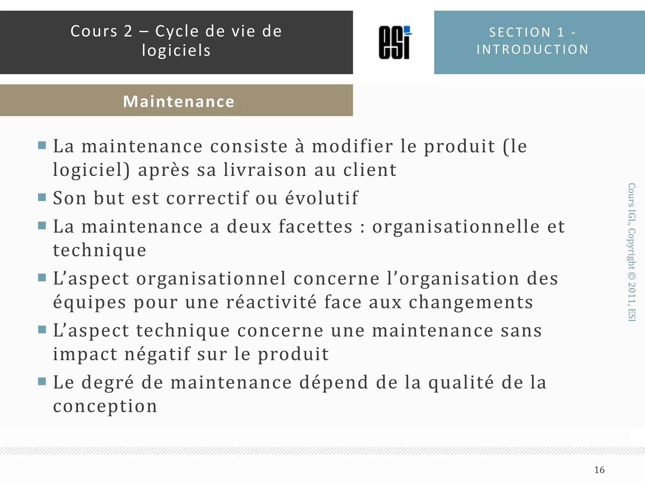 La maintenance consiste à modifier le produit (le logiciel) après sa livraison au clientSon but est correctif ou évolutifLa maintenance a deux facettes : organisationnelle et techniqueL’aspect organisationnel concerne l’organisation des équipes pour une réactivité face aux changementsL’aspect technique concerne une maintenance sans impact négatif sur le produitLe degré de maintenance dépend de la qualité de la conceptionSection 1 - introduction16Cours 2 – Cycle de vie de logicielsMaintenance