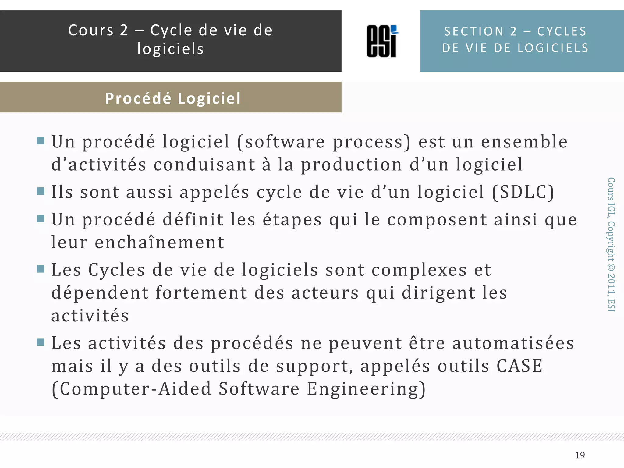 Un procédé logiciel (software process) est un ensemble d’activités conduisant à la production d’un logicielIls sont aussi appelés cycle de vie d’un logiciel (SDLC)Un procédé définit les étapes qui le composent ainsi que leur enchaînementLes Cycles de vie de logiciels sont complexes et dépendent fortement des acteurs qui dirigent les activitésLes activités des procédés ne peuvent être automatisées mais il y a des outils de support, appelés outils CASE (Computer-Aided Software Engineering)Section 2 – Cycles de vie de logiciels19Cours 2 – Cycle de vie de logicielsProcédé Logiciel