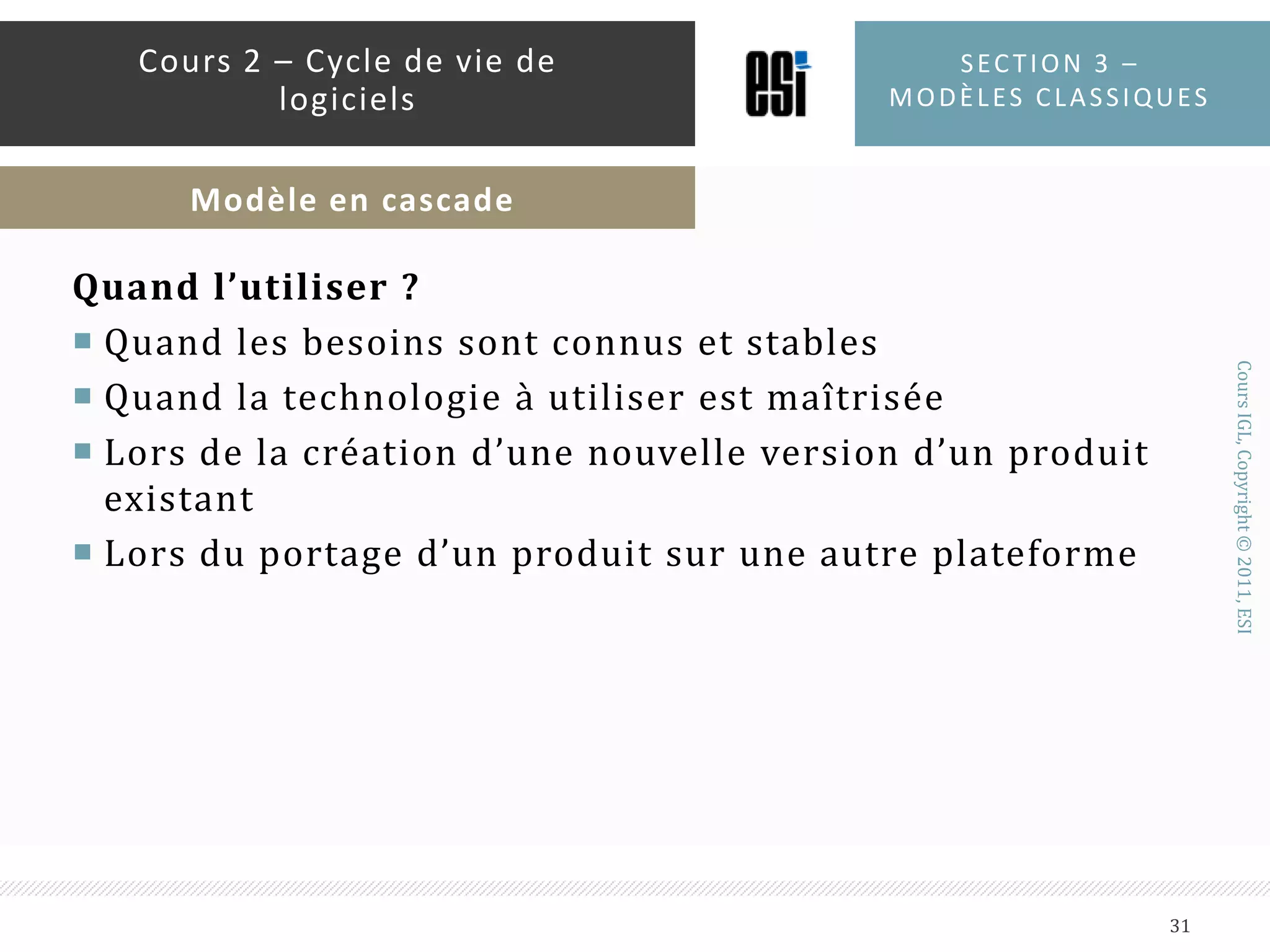 Inconvénients  :Les besoins des clients sont très rarement stables et clairement définisSensibilité aux nouveaux besoins : refaire tout le procédéUne phase ne peut démarrer que si l’étape précédente est finieLe produit n’est visible qu’à la finLes risques se décalent vers la finTrès faible implication du clientSection 3 – modèles classiques30Cours 2 – Cycle de vie de logicielsModèle en cascade