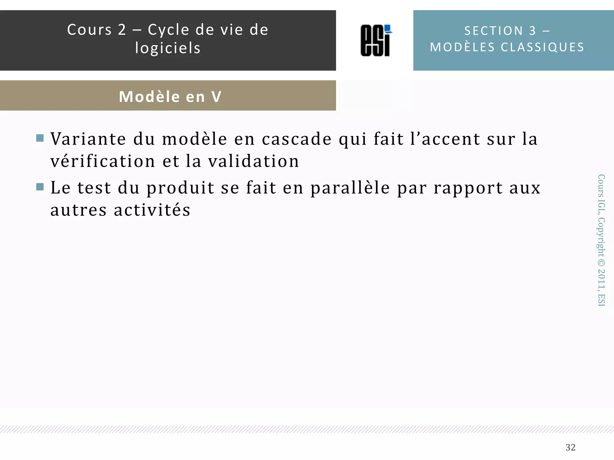 Quand l’utiliser ?Quand les besoins sont connus et stablesQuand la technologie à utiliser est maîtriséeLors de la création d’une nouvelle version d’un produit existantLors du portage d’un produit sur une autre plateformeSection 3 – modèles classiques31Cours 2 – Cycle de vie de logicielsModèle en cascade