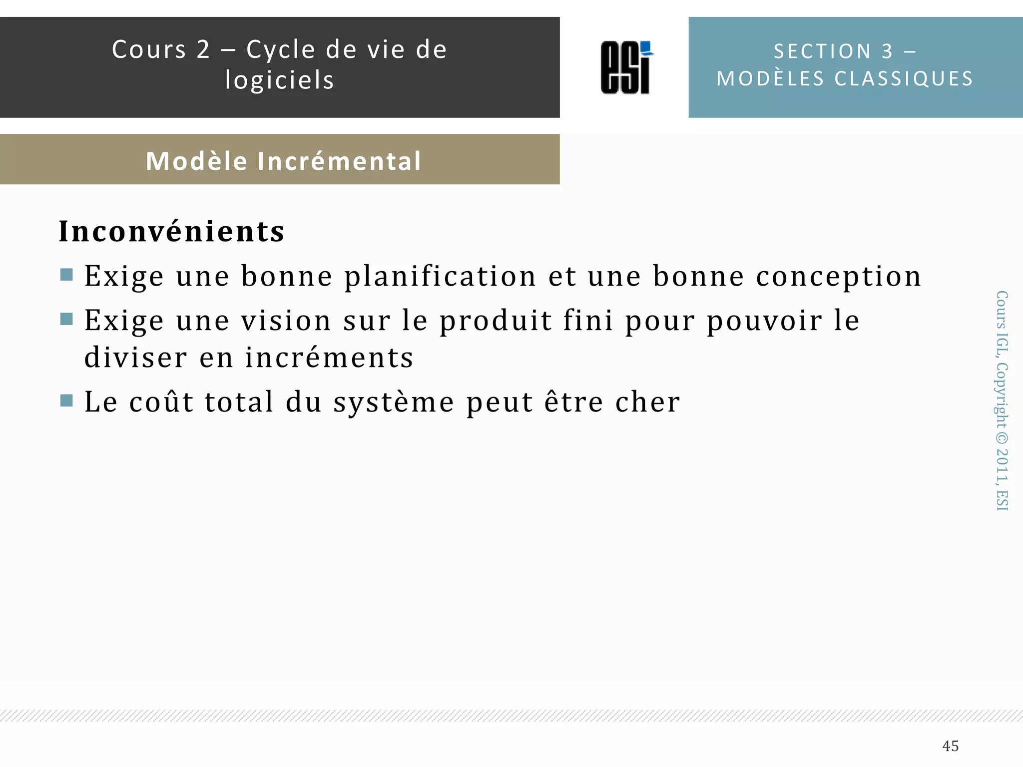 AvantagesDéveloppement de fonctionnalités à risque en premierChaque incrément donne un produit fonctionnelLe client intervient à la fin de chaque incrémentUtiliser l’approche « diviser pour régner »Le client entre en relation avec le produit très tôtSection 3 – modèles classiques44Cours 2 – Cycle de vie de logicielsModèle Incrémental