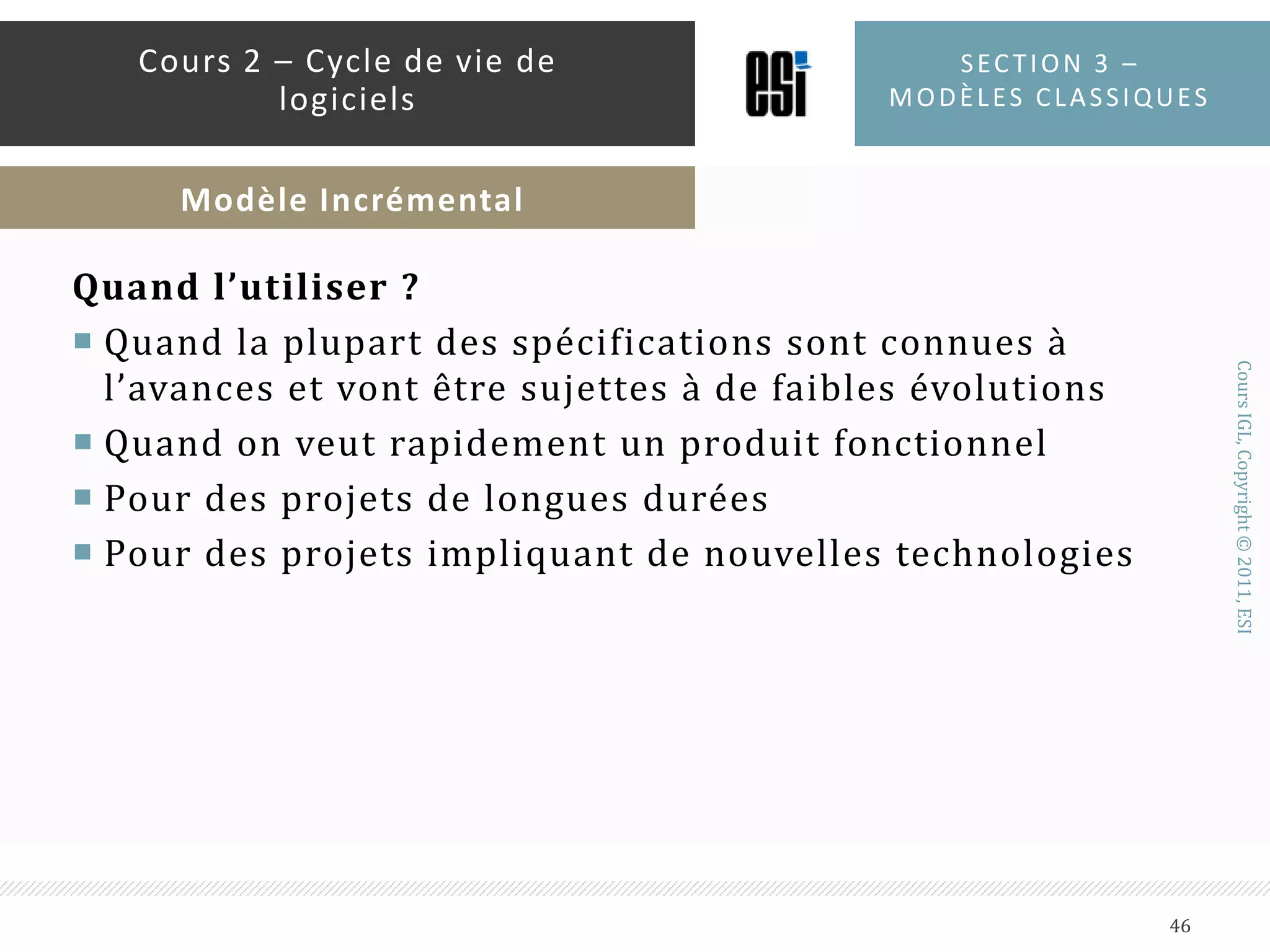 InconvénientsExige une bonne planification et une bonne conceptionExige une vision sur le produit fini pour pouvoir le diviser en incrémentsLe coût total du système peut être cherSection 3 – modèles classiques45Cours 2 – Cycle de vie de logicielsModèle Incrémental