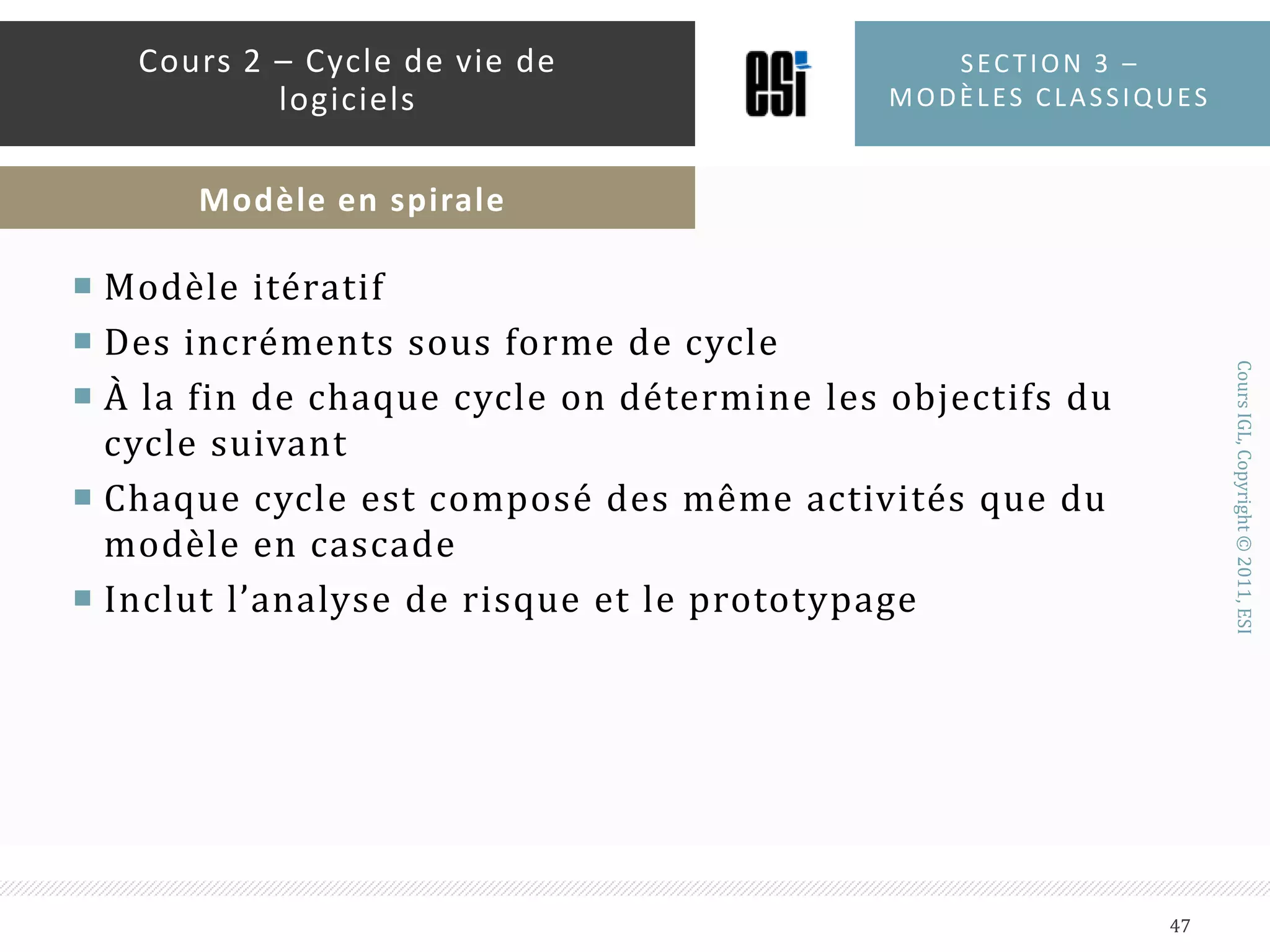 Quand l’utiliser ?Quand la plupart des spécifications sont connues à l’avances et vont être sujettes à de faibles évolutionsQuand on veut rapidement un produit fonctionnelPour des projets de longues duréesPour des projets impliquant de nouvelles technologiesSection 3 – modèles classiques46Cours 2 – Cycle de vie de logicielsModèle Incrémental