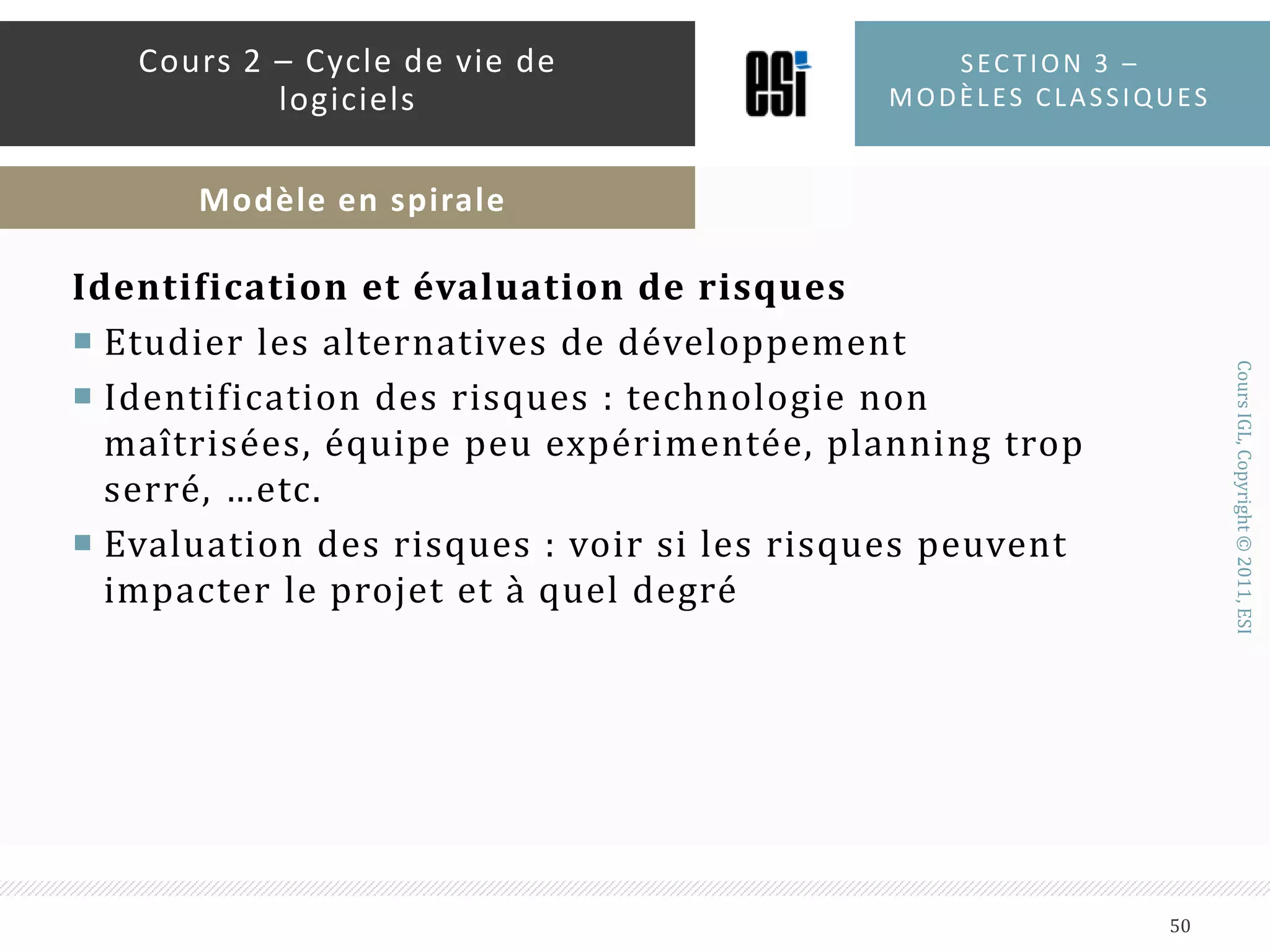 Détermination des objectifsEn terme de fonctionnalité, de performance, de coût,...etc.Déterminer les alternatives : développer, réutiliser, acheter, sous-traiter…etc.Contraintes : coûts, plannings, … etc.Section 3 – modèles classiques49Cours 2 – Cycle de vie de logicielsModèle en spirale