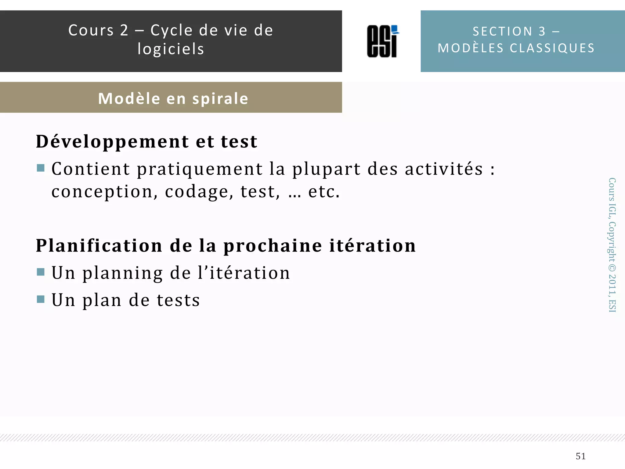 Identification et évaluation de risquesEtudier les alternatives de développementIdentification des risques : technologie non maîtrisées, équipe peu expérimentée, planning trop serré, …etc.Evaluation des risques : voir si les risques peuvent impacter le projet et à quel degréSection 3 – modèles classiques50Cours 2 – Cycle de vie de logicielsModèle en spirale