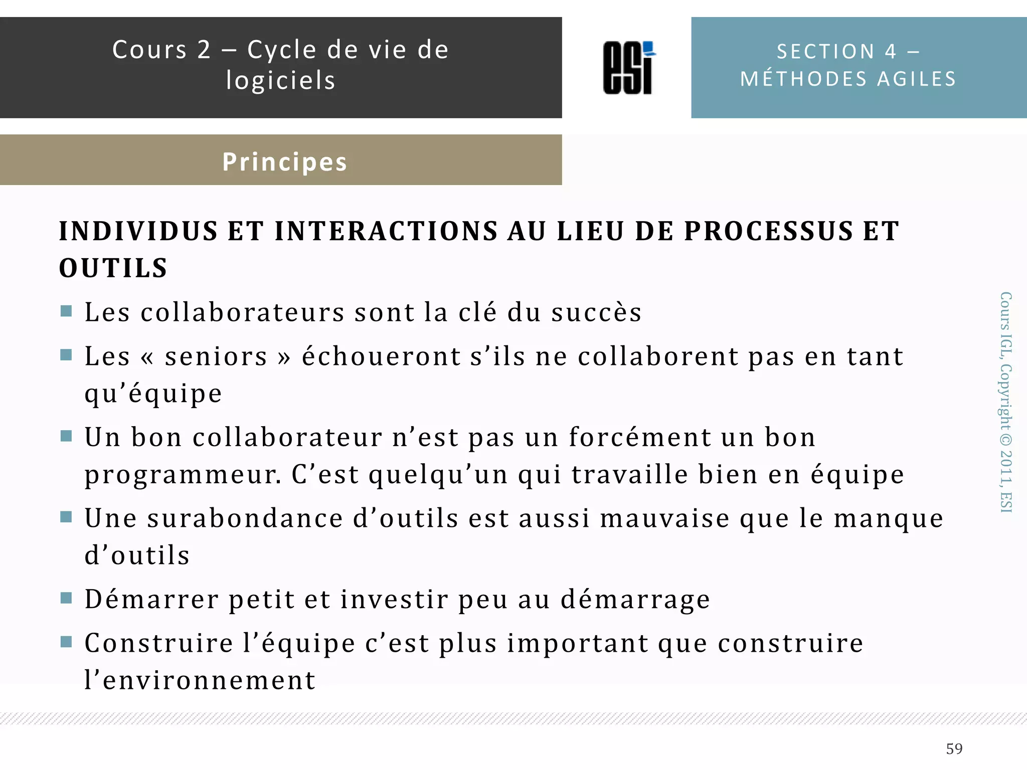 Au milieu des années 90, un groupe d’expert en Cycles de vie de logiciels voulaient proposer de nouveaux modèlesLes nouveaux modèles sont plus « légers » : moins de documentation et moins de contrôle sur le procédéCes modèles s’adresse à des projets de petite ou moyenne taille avec une équipe réduiteCes modèles permettent de s’ajuster rapidement aux changements des spécifications tout en garantissant des livraisons fréquentesCes modèles sont qualifiés de « modèles agiles »Section 4 – méthodes agiles57Cours 2 – Cycle de vie de logicielsApparition