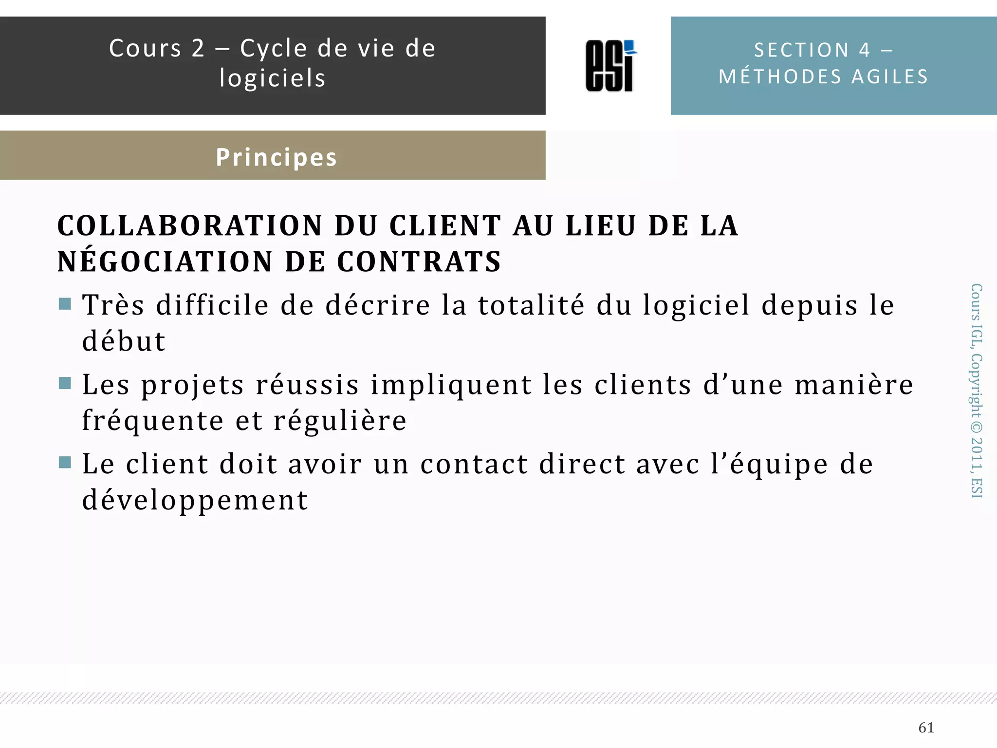 INDIVIDUS ET INTERACTIONS AU LIEU DE PROCESSUS ET OUTILSLes collaborateurs sont la clé du succèsLes « seniors » échoueront s’ils ne collaborent pas en tant qu’équipeUn bon collaborateur n’est pas un forcément un bon programmeur. C’est quelqu’un qui travaille bien en équipeUne surabondance d’outils est aussi mauvaise que le manque d’outilsDémarrer petit et investir peu au démarrageConstruire l’équipe c’est plus important que construire l’environnementSection 4 – méthodes agiles59Cours 2 – Cycle de vie de logicielsPrincipes