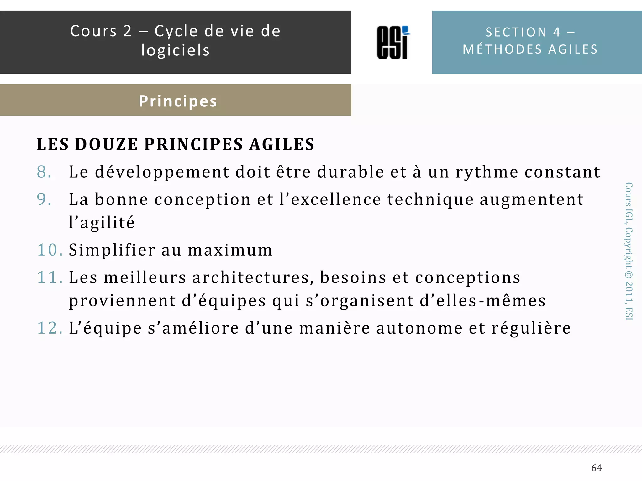 RÉAGIR AUX CHANGEMENTS AU LIEU DE SUIVRE UN PLANUn logiciel ne peut pas être planifié très loin dans le futurTout change : technologie, environnement et surtout les besoinsLes chefs de projets classiques fonctionnent sur la base de GANTT, PERT et le système de tâchesAvec le temps, les diagrammes se dégradent car des tâches s’ajoutent et d’autres deviennent non nécessairesUne meilleure stratégie est de planifier très court (02 semaines à 01 mois)Plannings détaillés pour la semaine à venir, rigoureux pour les trois mois et très vagues au-delàSection 4 – méthodes agiles62Cours 2 – Cycle de vie de logicielsPrincipes