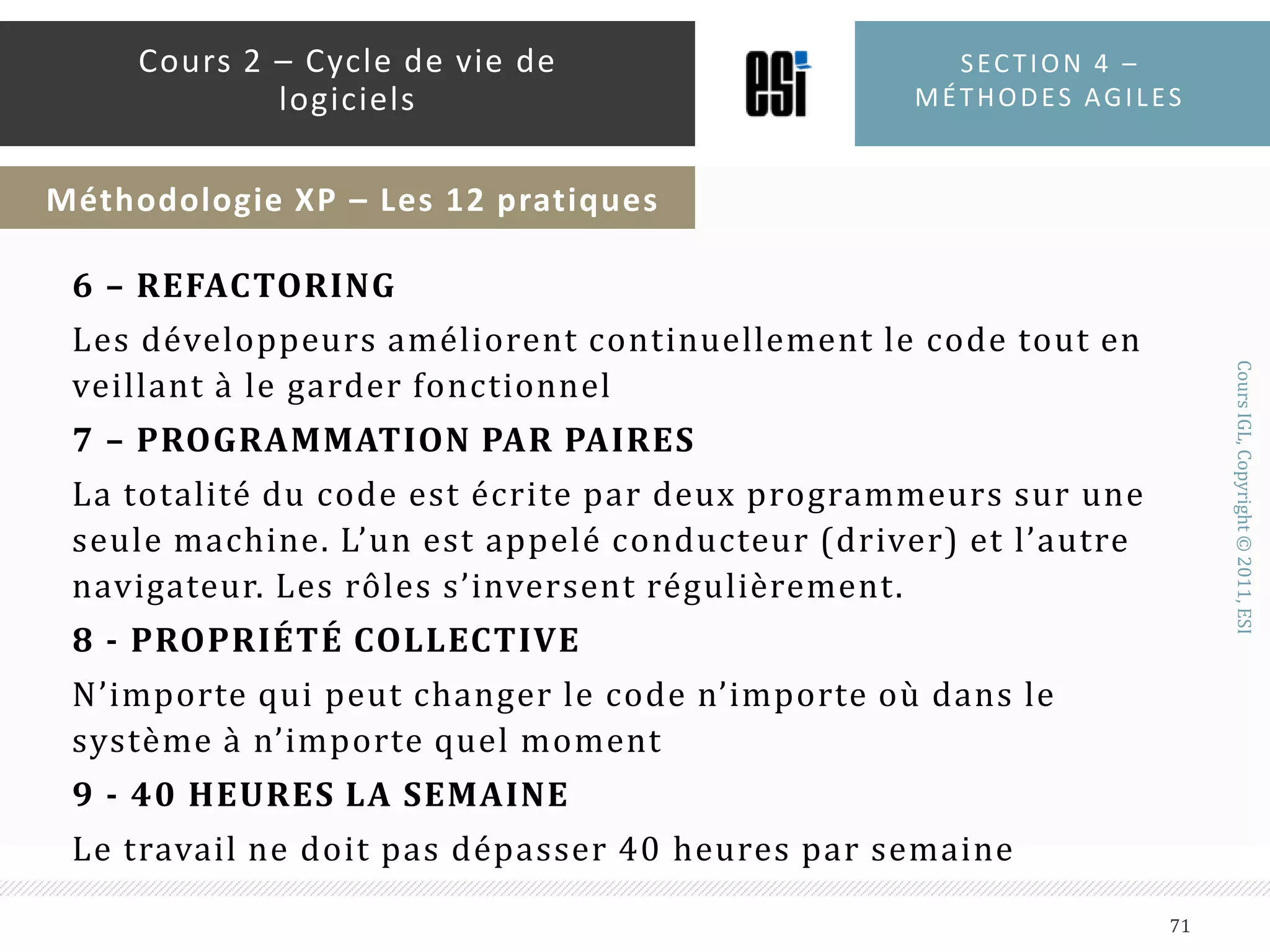 1- LE JEU DE PLANNING : Le client et les développeurs décident quoi mettre dans la prochaine livraison en triant les spécifications par prioritéL’estimation est la responsabilité du développeur, pas du chef de projet ni du client2 – DE PETITES ET FRÉQUENTES LIVRAISONS :D’abord livrer un système minimaliste puis le faire évoluer à travers des versions à des délais très courtsSection 4 – méthodes agiles69Cours 2 – Cycle de vie de logicielsMéthodologie XP – Les 12 pratiques
