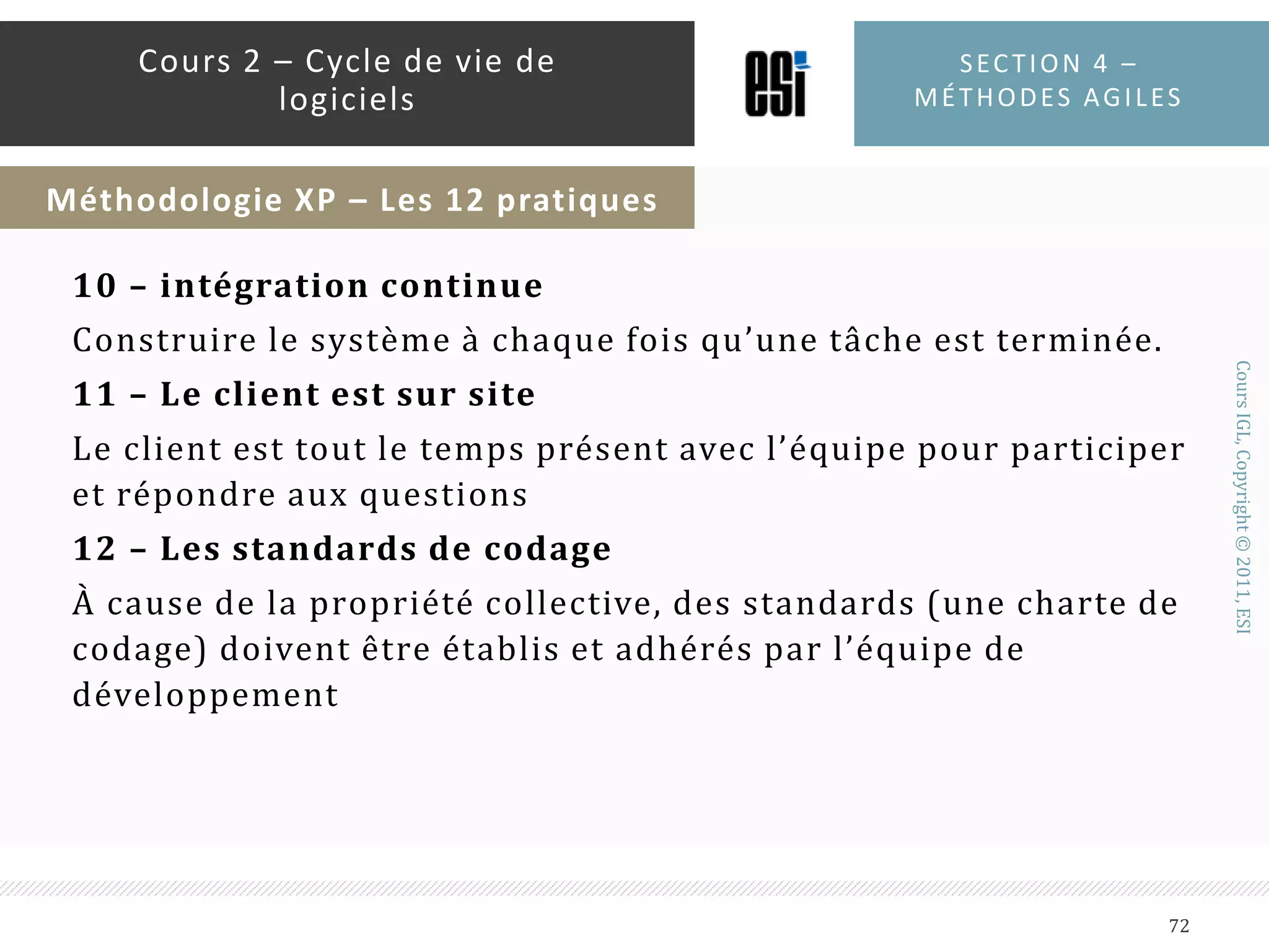 3- LES MÉTAPHORESExprimer de manière naturelle et très simples des fonctions du systèmeLe client et les développeurs doivent s’accorder sur les métaphores4 – CONCEPTION SIMPLELe système doit être conçu de la manière la plus simple possible5 – TESTSLes développeurs rédigent les tests unitaires d’une manière continue, Le client rédige les tests d’acceptation des fonctionnalités,Section 4 – méthodes agiles70Cours 2 – Cycle de vie de logicielsMéthodologie XP – Les 12 pratiques