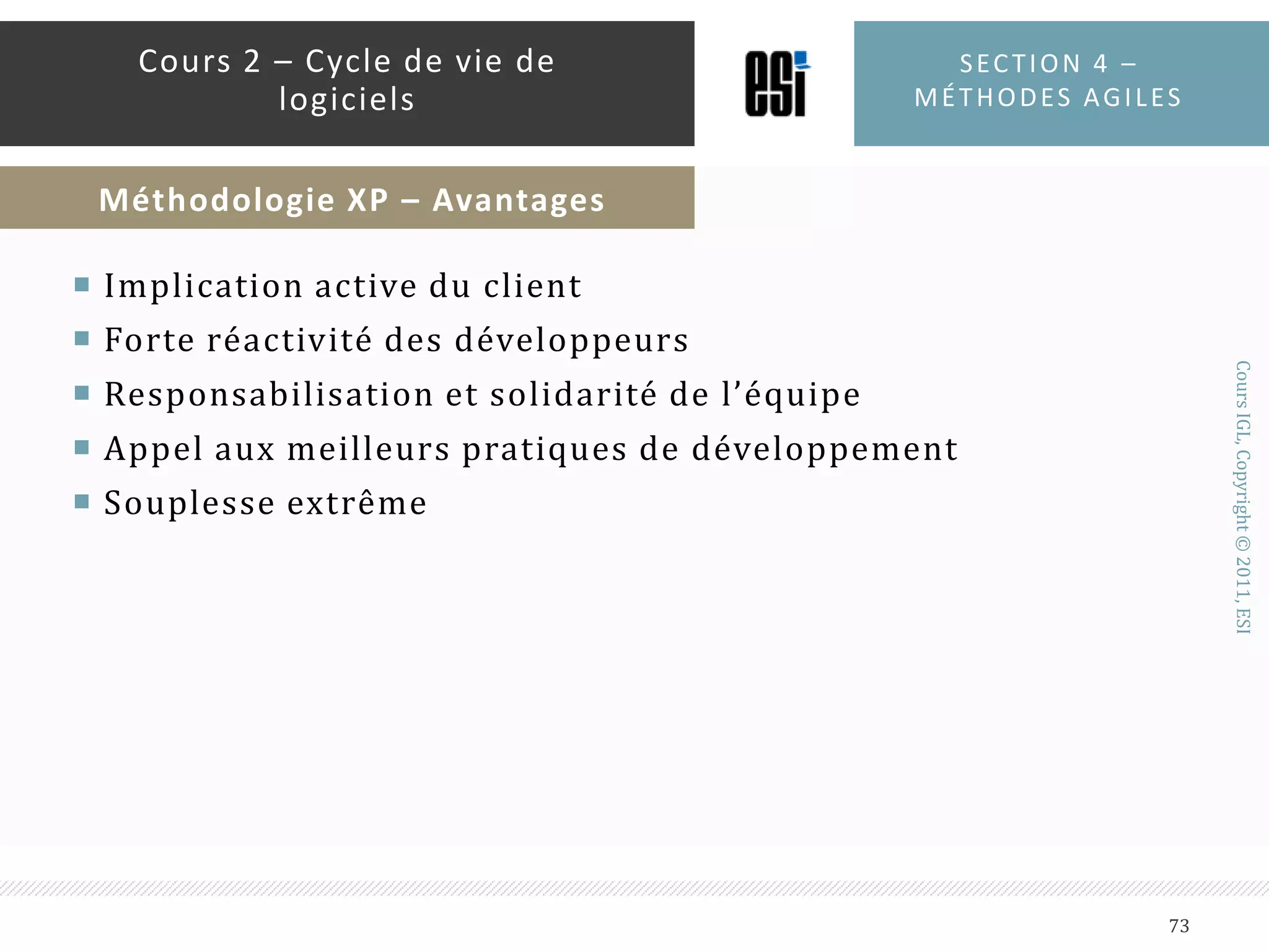 6 – REFACTORINGLes développeurs améliorent continuellement le code tout en veillant à le garder fonctionnel7 – PROGRAMMATION PAR PAIRESLa totalité du code est écrite par deux programmeurs sur une seule machine. L’un est appelé conducteur (driver) et l’autre navigateur. Les rôles s’inversent régulièrement.8 - PROPRIÉTÉ COLLECTIVEN’importe qui peut changer le code n’importe où dans le système à n’importe quel moment9 - 40 HEURES LA SEMAINELe travail ne doit pas dépasser 40 heures par semaineSection 4 – méthodes agiles71Cours 2 – Cycle de vie de logicielsMéthodologie XP – Les 12 pratiques