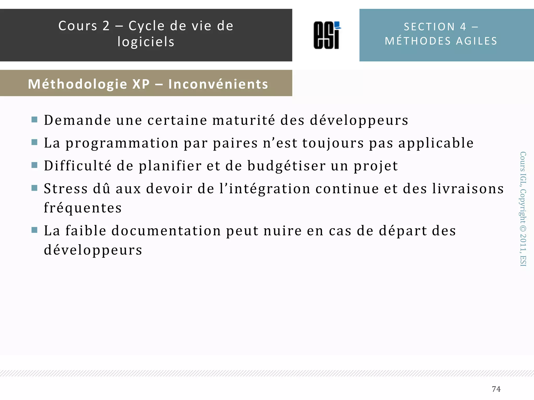 10 – intégration continueConstruire le système à chaque fois qu’une tâche est terminée.11 – Le client est sur siteLe client est tout le temps présent avec l’équipe pour participer et répondre aux questions12 – Les standards de codageÀ cause de la propriété collective, des standards (une charte de codage) doivent être établis et adhérés par l’équipe de développementSection 4 – méthodes agiles72Cours 2 – Cycle de vie de logicielsMéthodologie XP – Les 12 pratiques