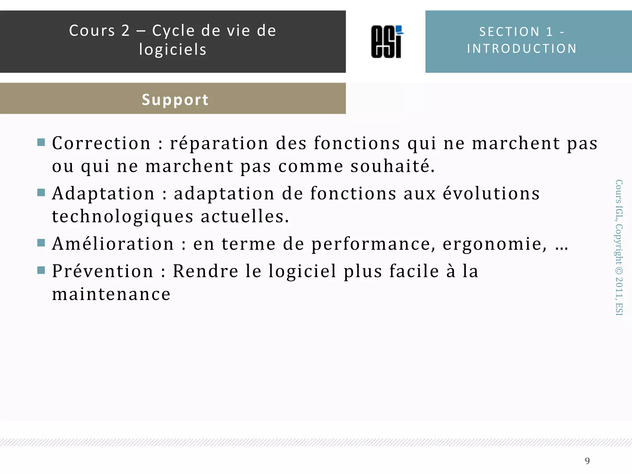 Correction : réparation des fonctions qui ne marchent pas ou qui ne marchent pas comme souhaité.Adaptation : adaptation de fonctions aux évolutions technologiques actuelles. Amélioration : en terme de performance, ergonomie, …Prévention : Rendre le logiciel plus facile à la maintenanceSection 1 - introduction9Cours 2 – Cycle de vie de logicielsSupport