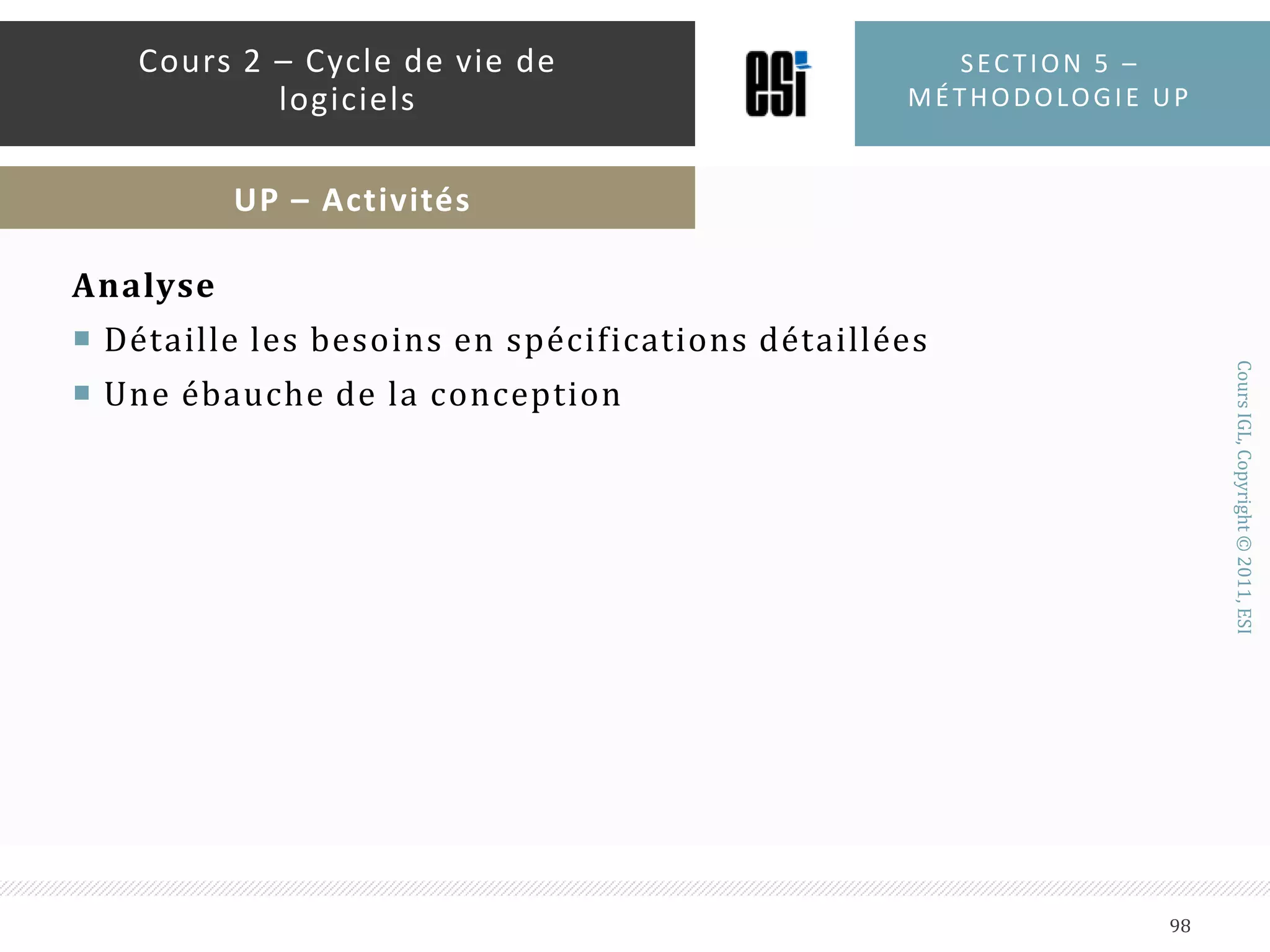 PHASE D’ANALYSE DE BESOINS (INCEPTION)La plus petite phase et la plus courteEtablit une vision globale du projetEssaye d’identifier les principaux cas d’utilisationsPropose une ou plusieurs architectures du systèmeIdentifie les risquesEtablit un planning préliminairePeut annuler le projet si l’étape prend trop de tempsSection 5 – méthodologie up93Cours 2 – Cycle de vie de logicielsUP – Cycle de vie