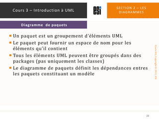 Un paquet est un groupement d’éléments UMLLe paquet peut fournir un espace de nom pour les éléments qu’il contientTous les éléments UML peuvent être groupés dans des packages (pas uniquement les classes)Le diagramme de paquets définit les dépendances entres les paquets constituant un modèleSection 2 – les diagrammes22Cours 3 – Introduction à UMLDiagramme  de paquets