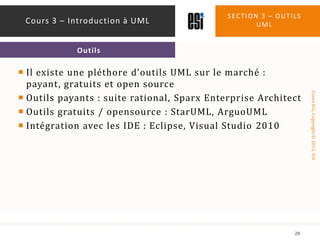Il existe une pléthore d’outils UML sur le marché : payant, gratuits et open sourceOutils payants : suite rational, Sparx Enterprise ArchitectOutils gratuits / opensource : StarUML, ArguoUMLIntégration avec les IDE : Eclipse, Visual Studio 2010Section 3 – outils uml28Cours 3 – Introduction à UMLOutils