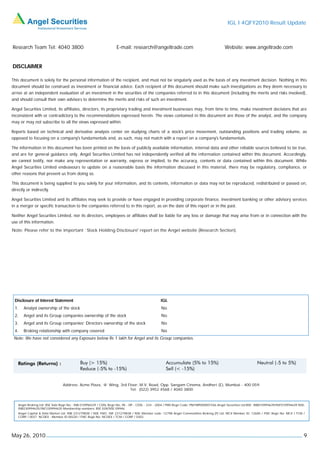IGL I 4QFY2010 Result Update



Research Team Tel: 4040 3800                                       E-mail: research@angeltrade.com                                       Website: www.angeltrade.com


DISCLAIMER

This document is solely for the personal information of the recipient, and must not be singularly used as the basis of any investment decision. Nothing in this
document should be construed as investment or financial advice. Each recipient of this document should make such investigations as they deem necessary to
arrive at an independent evaluation of an investment in the securities of the companies referred to in this document (including the merits and risks involved),
and should consult their own advisors to determine the merits and risks of such an investment.

Angel Securities Limited, its affiliates, directors, its proprietary trading and investment businesses may, from time to time, make investment decisions that are
inconsistent with or contradictory to the recommendations expressed herein. The views contained in this document are those of the analyst, and the company
may or may not subscribe to all the views expressed within.

Reports based on technical and derivative analysis center on studying charts of a stock's price movement, outstanding positions and trading volume, as
opposed to focusing on a company's fundamentals and, as such, may not match with a report on a company's fundamentals.

The information in this document has been printed on the basis of publicly available information, internal data and other reliable sources believed to be true,
and are for general guidance only. Angel Securities Limited has not independently verified all the information contained within this document. Accordingly,
we cannot testify, nor make any representation or warranty, express or implied, to the accuracy, contents or data contained within this document. While
Angel Securities Limited endeavours to update on a reasonable basis the information discussed in this material, there may be regulatory, compliance, or
other reasons that prevent us from doing so.

This document is being supplied to you solely for your information, and its contents, information or data may not be reproduced, redistributed or passed on,
directly or indirectly.

Angel Securities Limited and its affiliates may seek to provide or have engaged in providing corporate finance, investment banking or other advisory services
in a merger or specific transaction to the companies referred to in this report, as on the date of this report or in the past.

Neither Angel Securities Limited, nor its directors, employees or affiliates shall be liable for any loss or damage that may arise from or in connection with the
use of this information.
Note: Please refer to the important `Stock Holding Disclosure' report on the Angel website (Research Section).




 Disclosure of Interest Statement                                                               IGL
 1.    Analyst ownership of the stock                                                           No
 2.    Angel and its Group companies ownership of the stock                                     No
 3.    Angel and its Group companies’ Directors ownership of the stock                          No
 4.    Broking relationship with company covered                                                No
 Note: We have not considered any Exposure below Rs 1 lakh for Angel and its Group companies.




                                Address: Acme Plaza, ‘A’ Wing, 3rd Floor, M.V. Road, Opp. Sangam Cinema, Andheri (E), Mumbai - 400 059.
                                                                    Tel: (022) 3952 4568 / 4040 3800



    Angel Broking Ltd: BSE Sebi Regn No : INB 010996539 / CDSL Regn No: IN - DP - CDSL - 234 - 2004 / PMS Regn Code: PM/INP000001546 Angel Securities Ltd:BSE: INB010994639/INF010994639 NSE:
    INB230994635/INF230994635 Membership numbers: BSE 028/NSE:09946
    Angel Capital & Debt Market Ltd: INB 231279838 / NSE FNO: INF 231279838 / NSE Member code -12798 Angel Commodities Broking (P) Ltd: MCX Member ID: 12685 / FMC Regn No: MCX / TCM /
    CORP / 0037 NCDEX : Member ID 00220 / FMC Regn No: NCDEX / TCM / CORP / 0302




May 26, 2010                                                                                                                                                                                9
 