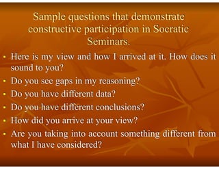 Sample questions that demonstrate
constructive participation in Socratic
Seminars.
■ Here is my view and how I arrived at it. How does it
sound to you?
■ Do you see gaps in my reasoning?
■ Do you have different data?
■ Do you have different conclusions?
■ How did you arrive at your view?
■ Are you taking into account something different from
what I have considered?
 