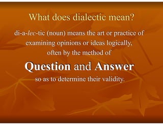 What does dialectic mean?
di-a-lec-tic (noun) means the art or practice of
examining opinions or ideas logically,
often by the method of
Question and Answer
so as to determine their validity.
 