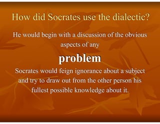 How did Socrates use the dialectic?  
 
He would begin with a discussion of the obvious
aspects of any
problem
Socrates would feign ignorance about a subject
and try to draw out from the other person his
fullest possible knowledge about it.
 