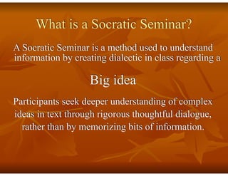 What is a Socratic Seminar?
A Socratic Seminar is a method used to understand
information by creating dialectic in class regarding a
Big idea
Participants seek deeper understanding of complex
ideas in text through rigorous thoughtful dialogue,
rather than by memorizing bits of information.
 