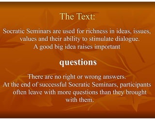 The Text:
Socratic Seminars are used for richness in ideas, issues,
values and their ability to stimulate dialogue.
A good big idea raises important
questions
There are no right or wrong answers.
At the end of successful Socratic Seminars, participants
often leave with more questions than they brought
with them.
 