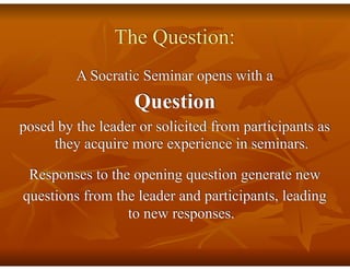 The Question:
A Socratic Seminar opens with a
Question
posed by the leader or solicited from participants as
they acquire more experience in seminars.
Responses to the opening question generate new
questions from the leader and participants, leading
to new responses.
 