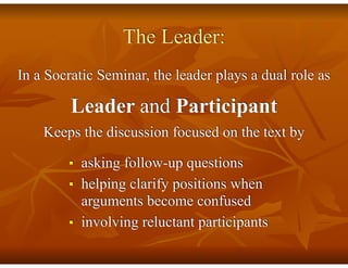 The Leader:
In a Socratic Seminar, the leader plays a dual role as
Leader and Participant
Keeps the discussion focused on the text by
■ asking follow-up questions
■ helping clarify positions when
arguments become confused
■ involving reluctant participants
 