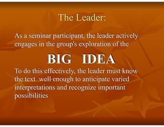 The Leader:
As a seminar participant, the leader actively
engages in the group's exploration of the
BIG IDEA
To do this effectively, the leader must know
the text well enough to anticipate varied
interpretations and recognize important
possibilities
 