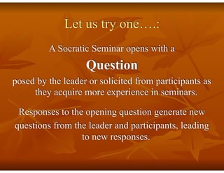 Let us try one….:
A Socratic Seminar opens with a
Question
posed by the leader or solicited from participants as
they acquire more experience in seminars.
Responses to the opening question generate new
questions from the leader and participants, leading
to new responses.
 