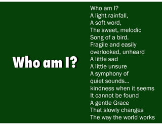 Who am I?
A light rainfall,
A soft word,
The sweet, melodic
Song of a bird.
Fragile and easily
overlooked, unheard
A little sad
A little unsure
A symphony of
quiet sounds…
kindness when it seems
It cannot be found
A gentle Grace
That slowly changes
The way the world works
Who am I?
 