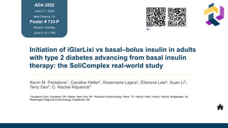 Initiation of iGlarLixi vs basal–bolus insulin in adults
with type 2 diabetes advancing from basal insulin
therapy: the SoliComplex real-world study
Kevin M. Pantalone1, Caroline Heller2, Rosemarie Lajara3, Elisheva Lew4, Xuan Li5,
Terry Dex5, C. Rachel Kilpatrick6
1
ADA 2022
June 3–7, 2022
New Orleans, LA
Session: Sunday,
June 5; 12–1 PM
Poster # 733-P
1Cleveland Clinic, Cleveland, OH; 2Aetion, New York, NY; 3Southern Endocrinology, Plano, TX; 4Sanofi, Paris, France; 5Sanofi, Bridgewater, NJ;
6Washington Regional Endocrinology, Fayetteville, AR
Click icon to
add picture
Poster book
To download e-poster and/or
to listen to author summary
scan the QR code OR visit
www.scientificposterbook.com
Summary
 