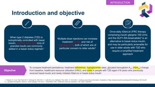 Introduction and objective
To compare treatment persistence, treatment adherence, hypoglycemia rates, glycated hemoglobin A1C (HbA1C) change
from baseline, healthcare resource utilization (HRU), and costs in people with T2D aged ≥18 years who previously
received basal insulin and newly initiated iGlarLixi or basal–bolus insulin
Objective
1. Howard JY, et al. Fed Pract 2017; 34(Suppl 8): S26–S31. 2. Jude EB, et al. Diabetes Ther 2022; 13: 619–634. 3. Soliqua prescribing information. Available at: https://products.sanofi.us/soliqua100-33/soliqua 100-33.pdf.
A1c, glycated hemoglobin; iGlarLixi, insulin glargine 100 U/mL + lixisenatide; HRU, healthcare resource utilization; T2D, type 2 diabetes
When type 2 diabetes (T2D) is
suboptimally controlled with basal
insulin, multiple daily injections of
prandial insulin are commonly
added in a basal–bolus regimen1
Once-daily iGlarLixi (FRC therapy
comprising insulin glargine 100 U/mL
and the GLP1-RA lixisenatide)3 is an
alternative to basal–bolus insulin,
and may be particularly amenable for
use in older adults with T2D who
require a simplified treatment
approach
Multiple-dose injections can increase
treatment burden and risk of
hypoglycemia, both of which are of
particular concern to older adults2
INTRODUCTION
 