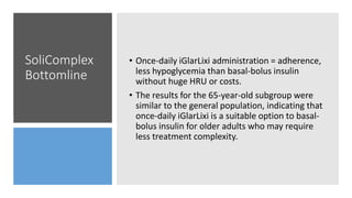 SoliComplex
Bottomline
• Once-daily iGlarLixi administration = adherence,
less hypoglycemia than basal-bolus insulin
without huge HRU or costs.
• The results for the 65-year-old subgroup were
similar to the general population, indicating that
once-daily iGlarLixi is a suitable option to basal-
bolus insulin for older adults who may require
less treatment complexity.
 