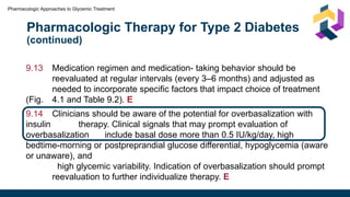 Pharmacologic Therapy for Type 2 Diabetes
(continued)
Pharmacologic Approaches to Glycemic Treatment
9.13 Medication regimen and medication- taking behavior should be
reevaluated at regular intervals (every 3–6 months) and adjusted as
needed to incorporate specific factors that impact choice of treatment
(Fig. 4.1 and Table 9.2). E
9.14 Clinicians should be aware of the potential for overbasalization with
insulin therapy. Clinical signals that may prompt evaluation of
overbasalization include basal dose more than 0.5 IU/kg/day, high
bedtime-morning or postpreprandial glucose differential, hypoglycemia (aware
or unaware), and
high glycemic variability. Indication of overbasalization should prompt
reevaluation to further individualize therapy. E
 