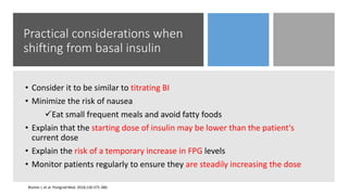 Practical considerations when
shifting from basal insulin
• Consider it to be similar to titrating BI
• Minimize the risk of nausea
Eat small frequent meals and avoid fatty foods
• Explain that the starting dose of insulin may be lower than the patient's
current dose
• Explain the risk of a temporary increase in FPG levels
• Monitor patients regularly to ensure they are steadily increasing the dose
Blumer I, et al. Postgrad Med. 2018;130:375-380.
 